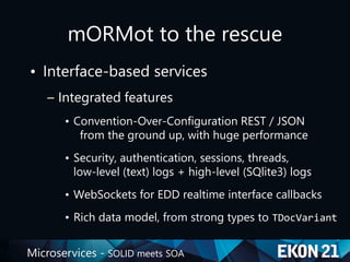 Microservices - SOLID meets SOA
mORMot to the rescue
• Interface-based services
– Integrated features
• Convention-Over-Configuration REST / JSON
from the ground up, with huge performance
• Security, authentication, sessions, threads,
low-level (text) logs + high-level (SQlite3) logs
• WebSockets for EDD realtime interface callbacks
• Rich data model, from strong types to TDocVariant
 