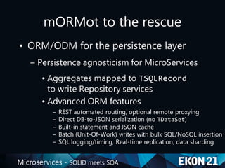Microservices - SOLID meets SOA
mORMot to the rescue
• ORM/ODM for the persistence layer
– Persistence agnosticism for MicroServices
• Aggregates mapped to TSQLRecord
to write Repository services
• Advanced ORM features
– REST automated routing, optional remote proxying
– Direct DB-to-JSON serialization (no TDataSet)
– Built-in statement and JSON cache
– Batch (Unit-Of-Work) writes with bulk SQL/NoSQL insertion
– SQL logging/timing, Real-time replication, data sharding
 