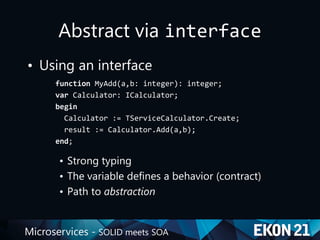 Microservices - SOLID meets SOA
Abstract via interface
• Using an interface
function MyAdd(a,b: integer): integer;
var Calculator: ICalculator;
begin
Calculator := TServiceCalculator.Create;
result := Calculator.Add(a,b);
end;
• Strong typing
• The variable defines a behavior (contract)
• Path to abstraction
 
