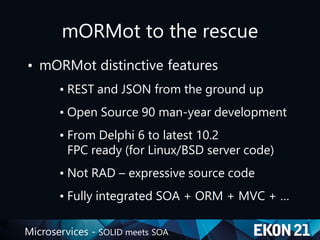 Microservices - SOLID meets SOA
mORMot to the rescue
• mORMot distinctive features
• REST and JSON from the ground up
• Open Source 90 man-year development
• From Delphi 6 to latest 10.2
FPC ready (for Linux/BSD server code)
• Not RAD – expressive source code
• Fully integrated SOA + ORM + MVC + …
 