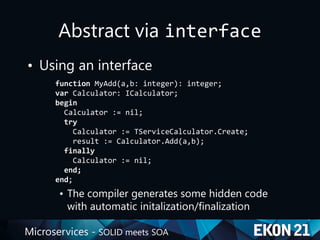 Microservices - SOLID meets SOA
Abstract via interface
• Using an interface
function MyAdd(a,b: integer): integer;
var Calculator: ICalculator;
begin
Calculator := nil;
try
Calculator := TServiceCalculator.Create;
result := Calculator.Add(a,b);
finally
Calculator := nil;
end;
end;
• The compiler generates some hidden code
with automatic initalization/finalization
 