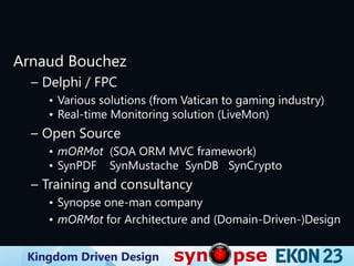Kingdom Driven Design
Arnaud Bouchez
– Delphi / FPC
• Various solutions (from Vatican to gaming industry)
• Real-time Monitoring solution (LiveMon)
– Open Source
• mORMot (SOA ORM MVC framework)
• SynPDF SynMustache SynDB SynCrypto
– Training and consultancy
• Synopse one-man company
• mORMot for Architecture and (Domain-Driven-)Design
 