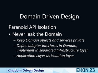 Kingdom Driven Design
Domain Driven Design
Paranoid API Isolation
• Never leak the Domain
– Keep Domain objects and services private
– Define adapter interfaces in Domain,
implement in separated Infrastructure layer
– Application Layer as isolation layer
 