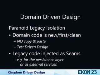 Kingdom Driven Design
Domain Driven Design
Paranoid Legacy Isolation
• Domain code is new/first/clean
– NO copy & paste
– Test Driven Design
• Legacy code injected as Seams
– e.g. for the persistence layer
or as external services
 