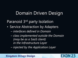 Kingdom Driven Design
Domain Driven Design
Paranoid 3rd party Isolation
• Service Abstraction by Adapters
– interfaces defined in Domain
– class implemented outside the Domain
(may be as a SaaS client)
in the Infrastructure Layer
– injected by the Application Layer
 