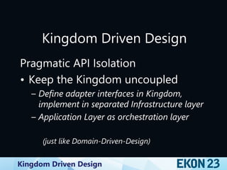 Kingdom Driven Design
Kingdom Driven Design
Pragmatic API Isolation
• Keep the Kingdom uncoupled
– Define adapter interfaces in Kingdom,
implement in separated Infrastructure layer
– Application Layer as orchestration layer
(just like Domain-Driven-Design)
 