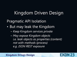 Kingdom Driven Design
Kingdom Driven Design
Pragmatic API Isolation
• But may leak the Kingdom
– Keep Kingdom services private
– May expose Kingdom objects
i.e. leak objects as properties (content)
not with methods (process)
e.g. JSON REST exposure
 