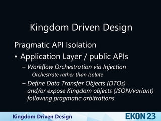 Kingdom Driven Design
Kingdom Driven Design
Pragmatic API Isolation
• Application Layer / public APIs
– Workflow Orchestration via Injection
Orchestrate rather than Isolate
– Define Data Transfer Objects (DTOs)
and/or expose Kingdom objects (JSON/variant)
following pragmatic arbitrations
 