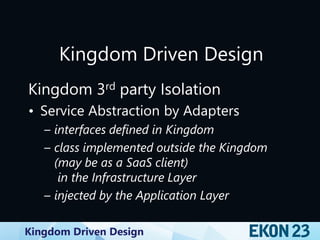 Kingdom Driven Design
Kingdom Driven Design
Kingdom 3rd party Isolation
• Service Abstraction by Adapters
– interfaces defined in Kingdom
– class implemented outside the Kingdom
(may be as a SaaS client)
in the Infrastructure Layer
– injected by the Application Layer
 