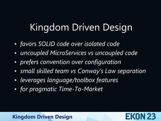 Kingdom Driven Design
Kingdom Driven Design
• favors SOLID code over isolated code
• uncoupled MicroServices vs uncoupled code
• prefers convention over configuration
• small skilled team vs Conway’s Law separation
• leverages language/toolbox features
• for pragmatic Time-To-Market
 
