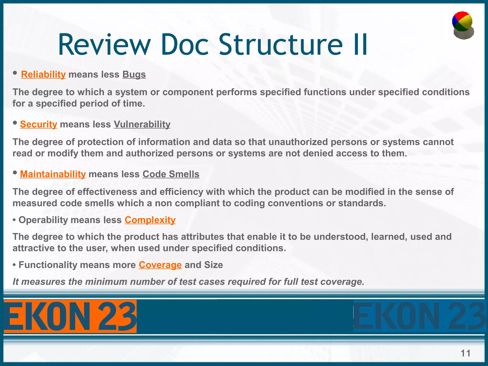 11
Review Doc Structure II
• Reliability means less Bugs
The degree to which a system or component performs specified functions under specified conditions
for a specified period of time.
• Security means less Vulnerability
The degree of protection of information and data so that unauthorized persons or systems cannot
read or modify them and authorized persons or systems are not denied access to them.
• Maintainability means less Code Smells
The degree of effectiveness and efficiency with which the product can be modified in the sense of
measured code smells which a non compliant to coding conventions or standards.
• Operability means less Complexity
The degree to which the product has attributes that enable it to be understood, learned, used and
attractive to the user, when used under specified conditions.
• Functionality means more Coverage and Size
It measures the minimum number of test cases required for full test coverage.
 