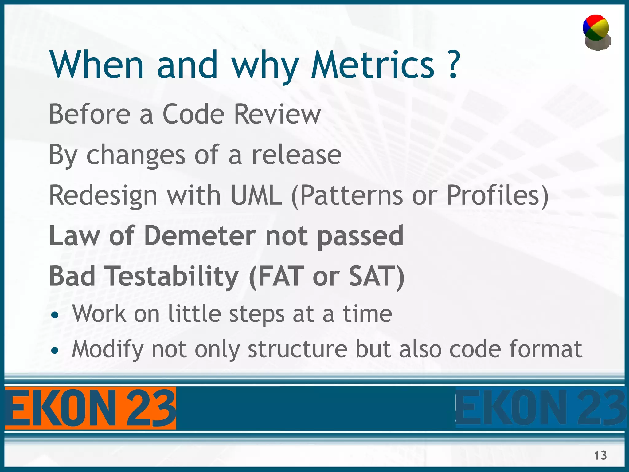 13
When and why Metrics ?
Before a Code Review
By changes of a release
Redesign with UML (Patterns or Profiles)
Law of Demeter not passed
Bad Testability (FAT or SAT)
• Work on little steps at a time
• Modify not only structure but also code format
 