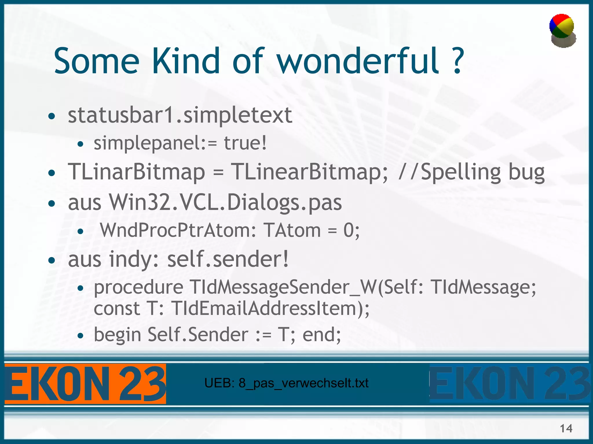 14
Some Kind of wonderful ?
• statusbar1.simpletext
• simplepanel:= true!
• TLinarBitmap = TLinearBitmap; //Spelling bug
• aus Win32.VCL.Dialogs.pas
• WndProcPtrAtom: TAtom = 0;
• aus indy: self.sender!
• procedure TIdMessageSender_W(Self: TIdMessage;
const T: TIdEmailAddressItem);
• begin Self.Sender := T; end;
UEB: 8_pas_verwechselt.txt
 