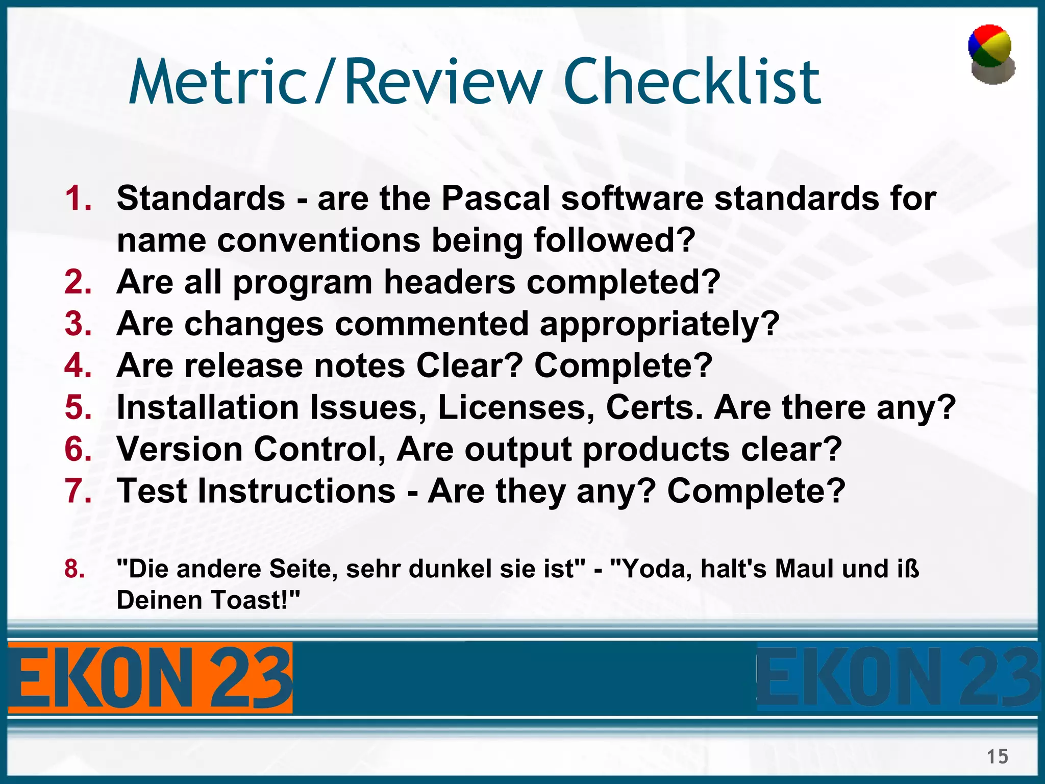 15
Metric/Review Checklist
1. Standards - are the Pascal software standards for
name conventions being followed?
2. Are all program headers completed?
3. Are changes commented appropriately?
4. Are release notes Clear? Complete?
5. Installation Issues, Licenses, Certs. Are there any?
6. Version Control, Are output products clear?
7. Test Instructions - Are they any? Complete?
8. "Die andere Seite, sehr dunkel sie ist" - "Yoda, halt's Maul und iß
Deinen Toast!"
 