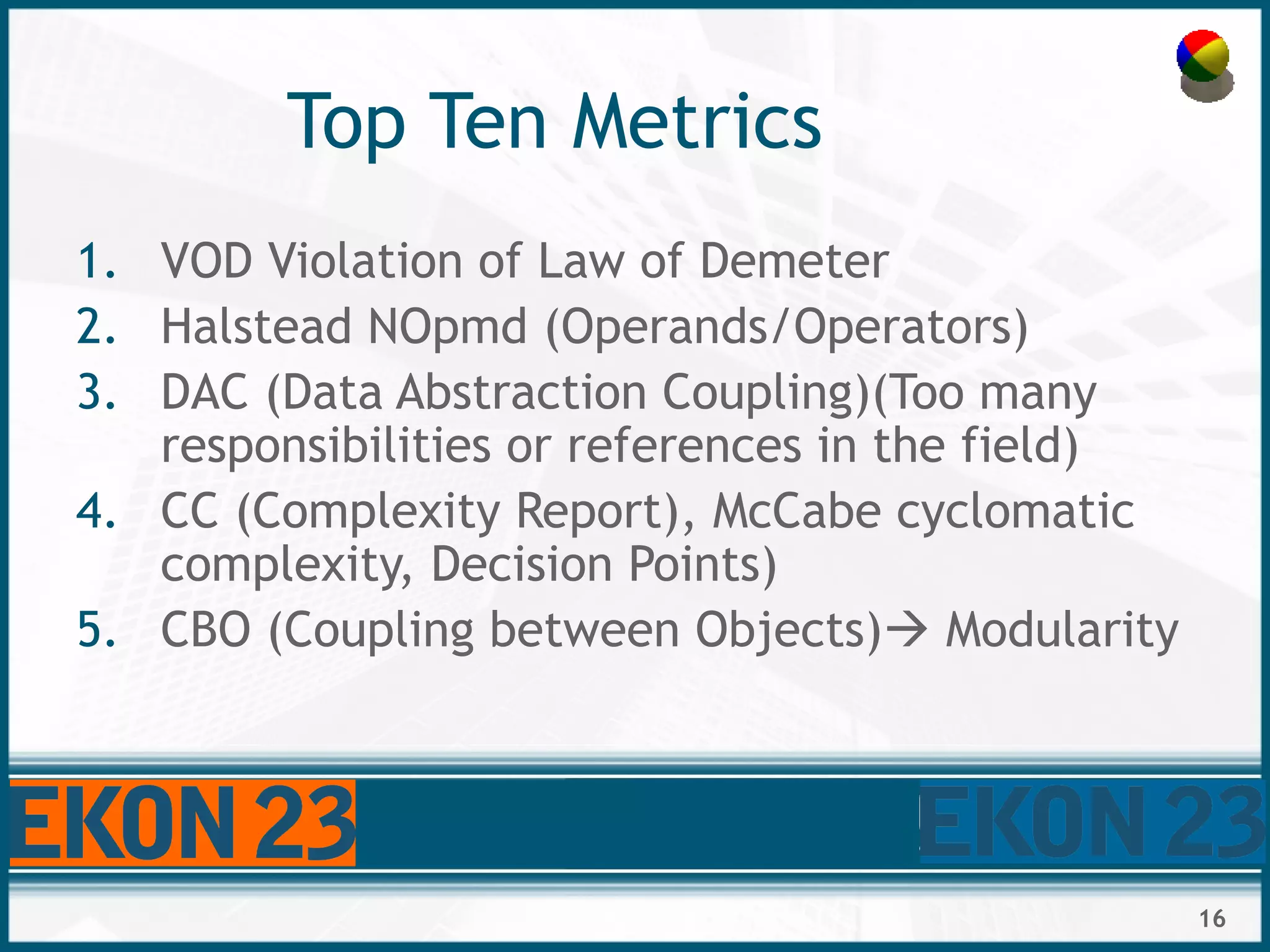 16
Top Ten Metrics
1. VOD Violation of Law of Demeter
2. Halstead NOpmd (Operands/Operators)
3. DAC (Data Abstraction Coupling)(Too many
responsibilities or references in the field)
4. CC (Complexity Report), McCabe cyclomatic
complexity, Decision Points)
5. CBO (Coupling between Objects) Modularity
 