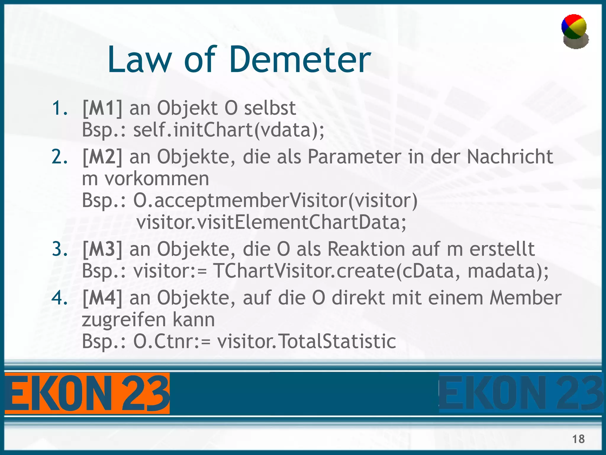 18
Law of Demeter
1. [M1] an Objekt O selbst
Bsp.: self.initChart(vdata);
2. [M2] an Objekte, die als Parameter in der Nachricht
m vorkommen
Bsp.: O.acceptmemberVisitor(visitor)
visitor.visitElementChartData;
3. [M3] an Objekte, die O als Reaktion auf m erstellt
Bsp.: visitor:= TChartVisitor.create(cData, madata);
4. [M4] an Objekte, auf die O direkt mit einem Member
zugreifen kann
Bsp.: O.Ctnr:= visitor.TotalStatistic
 