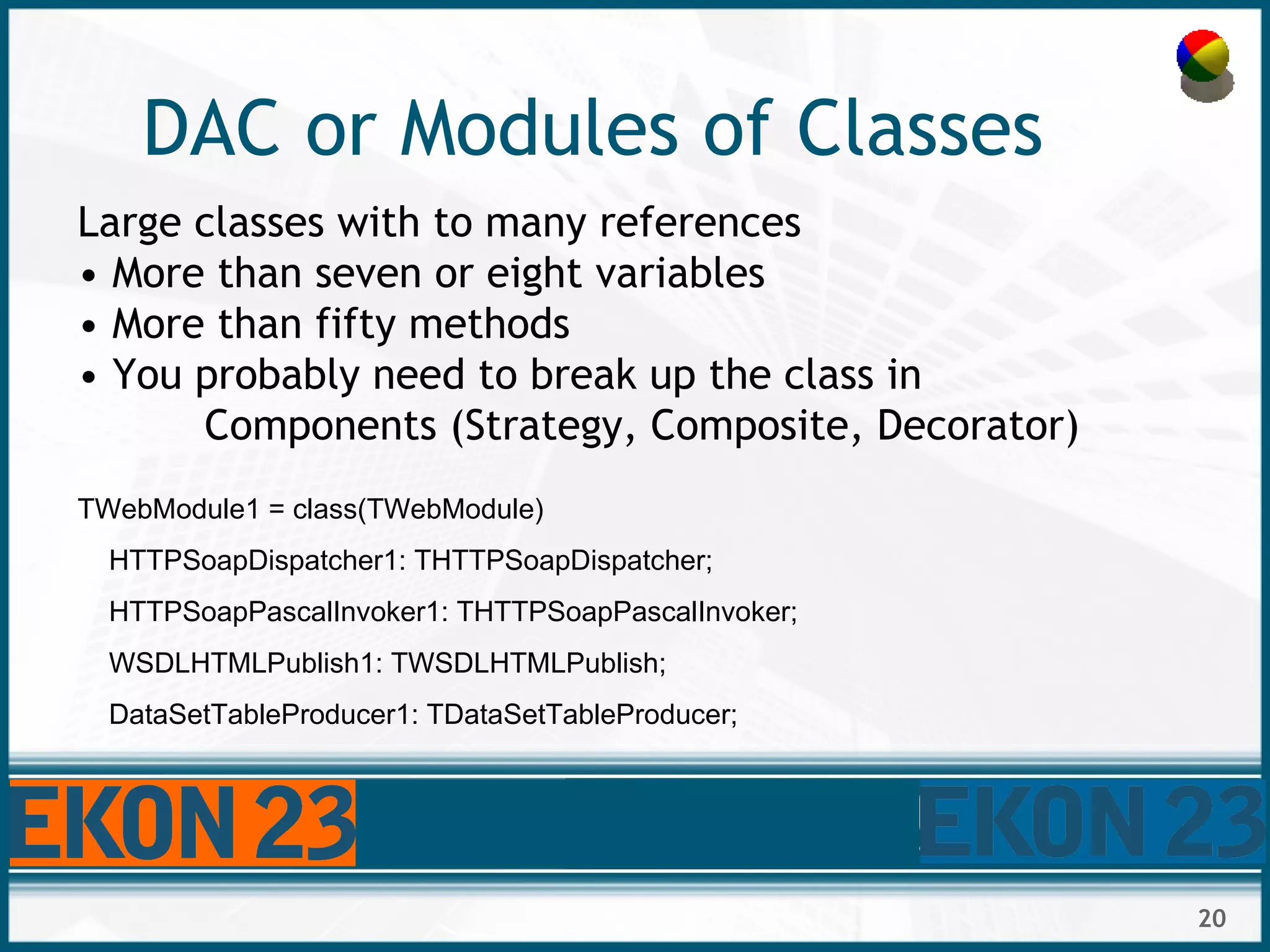 20
DAC or Modules of Classes
Large classes with to many references
• More than seven or eight variables
• More than fifty methods
• You probably need to break up the class in
Components (Strategy, Composite, Decorator)
TWebModule1 = class(TWebModule)
HTTPSoapDispatcher1: THTTPSoapDispatcher;
HTTPSoapPascalInvoker1: THTTPSoapPascalInvoker;
WSDLHTMLPublish1: TWSDLHTMLPublish;
DataSetTableProducer1: TDataSetTableProducer;
 