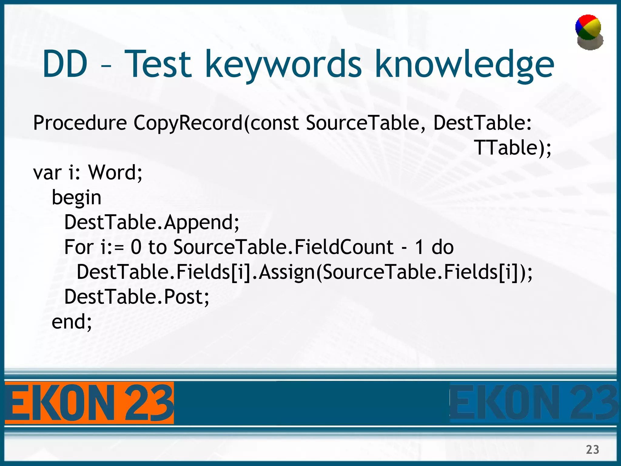23
DD – Test keywords knowledge
Procedure CopyRecord(const SourceTable, DestTable:
TTable);
var i: Word;
begin
DestTable.Append;
For i:= 0 to SourceTable.FieldCount - 1 do
DestTable.Fields[i].Assign(SourceTable.Fields[i]);
DestTable.Post;
end;
 