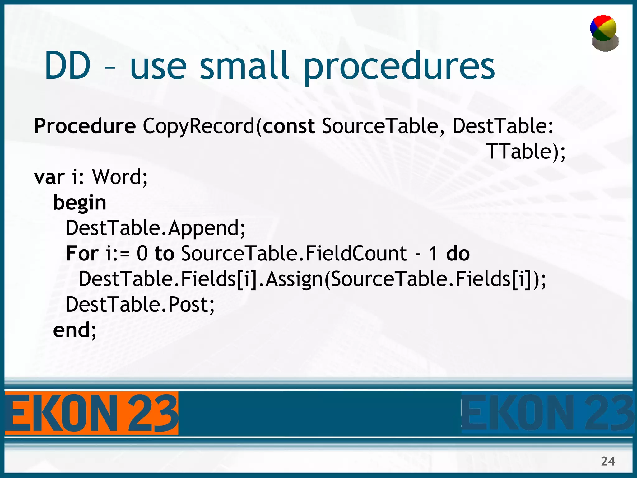 24
DD – use small procedures
Procedure CopyRecord(const SourceTable, DestTable:
TTable);
var i: Word;
begin
DestTable.Append;
For i:= 0 to SourceTable.FieldCount - 1 do
DestTable.Fields[i].Assign(SourceTable.Fields[i]);
DestTable.Post;
end;
 