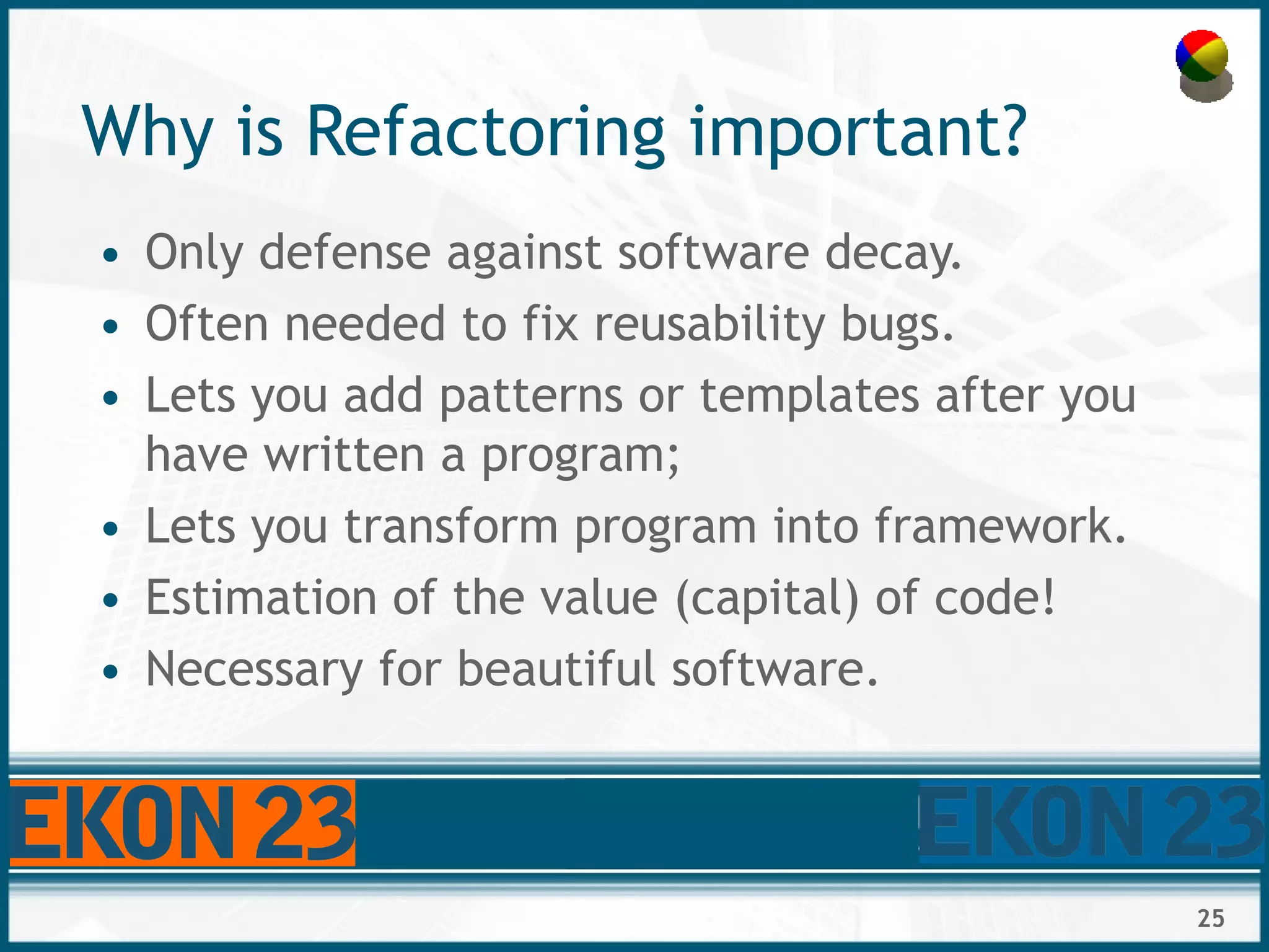 25
Why is Refactoring important?
• Only defense against software decay.
• Often needed to fix reusability bugs.
• Lets you add patterns or templates after you
have written a program;
• Lets you transform program into framework.
• Estimation of the value (capital) of code!
• Necessary for beautiful software.
 