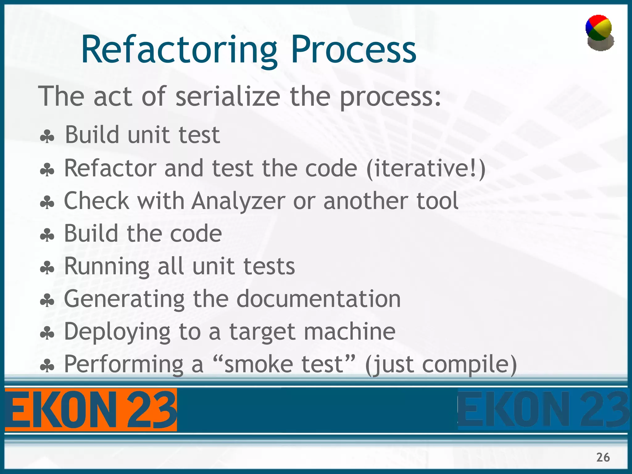 26
Refactoring Process
The act of serialize the process:
 Build unit test
 Refactor and test the code (iterative!)
 Check with Analyzer or another tool
 Build the code
 Running all unit tests
 Generating the documentation
 Deploying to a target machine
 Performing a “smoke test” (just compile)
 