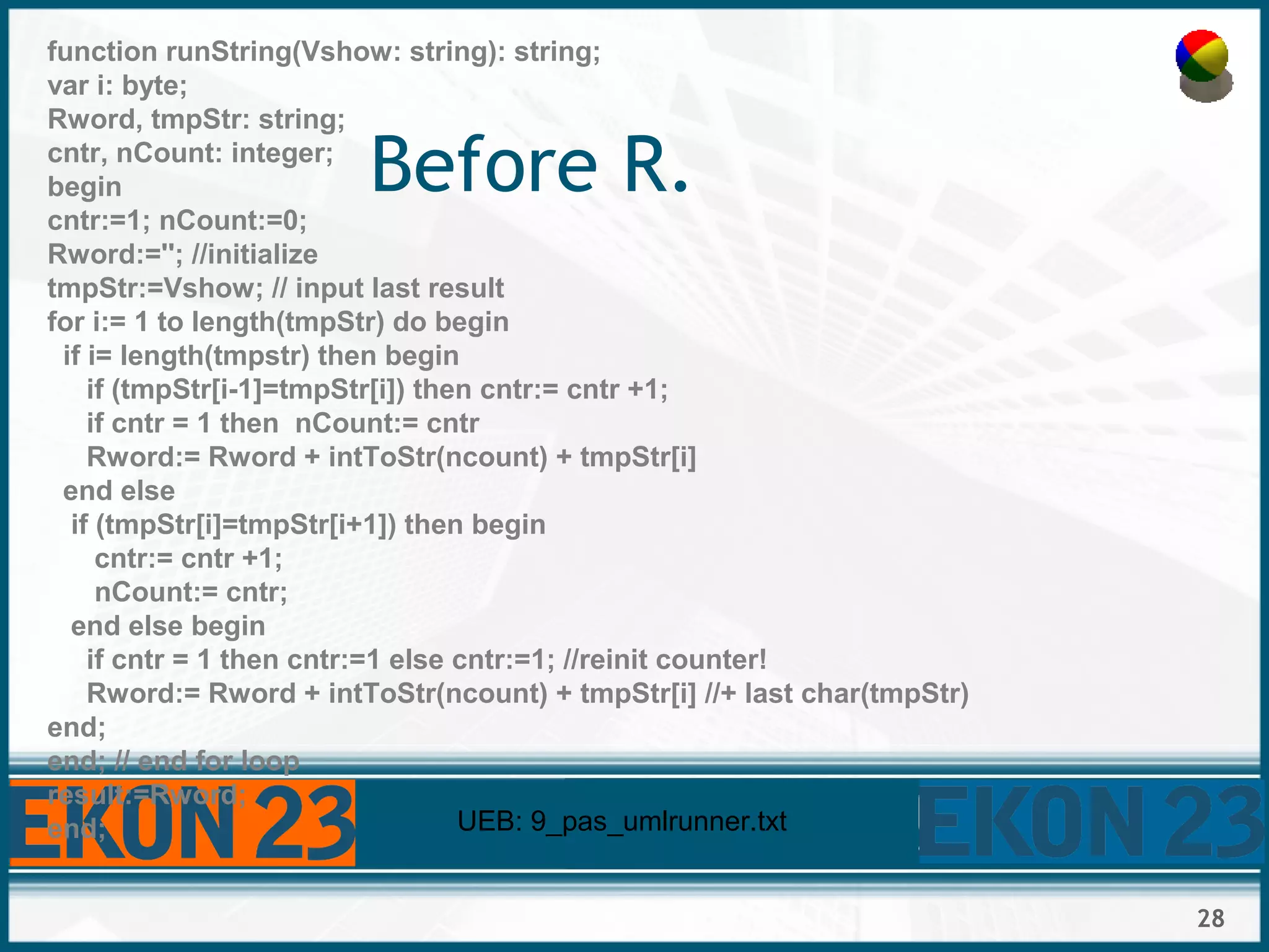 28
Before R.
function runString(Vshow: string): string;
var i: byte;
Rword, tmpStr: string;
cntr, nCount: integer;
begin
cntr:=1; nCount:=0;
Rword:=''; //initialize
tmpStr:=Vshow; // input last result
for i:= 1 to length(tmpStr) do begin
if i= length(tmpstr) then begin
if (tmpStr[i-1]=tmpStr[i]) then cntr:= cntr +1;
if cntr = 1 then nCount:= cntr
Rword:= Rword + intToStr(ncount) + tmpStr[i]
end else
if (tmpStr[i]=tmpStr[i+1]) then begin
cntr:= cntr +1;
nCount:= cntr;
end else begin
if cntr = 1 then cntr:=1 else cntr:=1; //reinit counter!
Rword:= Rword + intToStr(ncount) + tmpStr[i] //+ last char(tmpStr)
end;
end; // end for loop
result:=Rword;
end; UEB: 9_pas_umlrunner.txt
 
