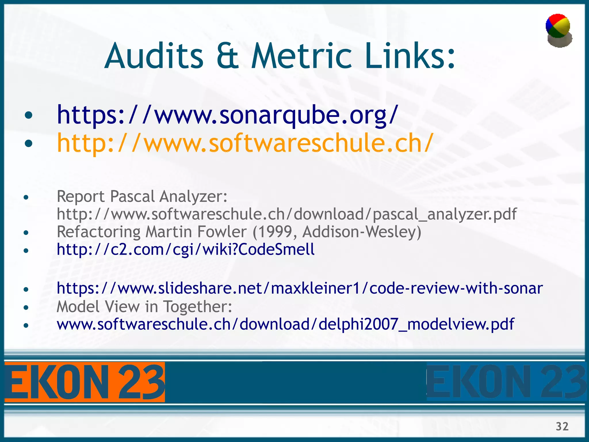 32
Audits & Metric Links:
• https://www.sonarqube.org/
• http://www.softwareschule.ch/
• Report Pascal Analyzer:
http://www.softwareschule.ch/download/pascal_analyzer.pdf
• Refactoring Martin Fowler (1999, Addison-Wesley)
• http://c2.com/cgi/wiki?CodeSmell
• https://www.slideshare.net/maxkleiner1/code-review-with-sonar
• Model View in Together:
• www.softwareschule.ch/download/delphi2007_modelview.pdf
 