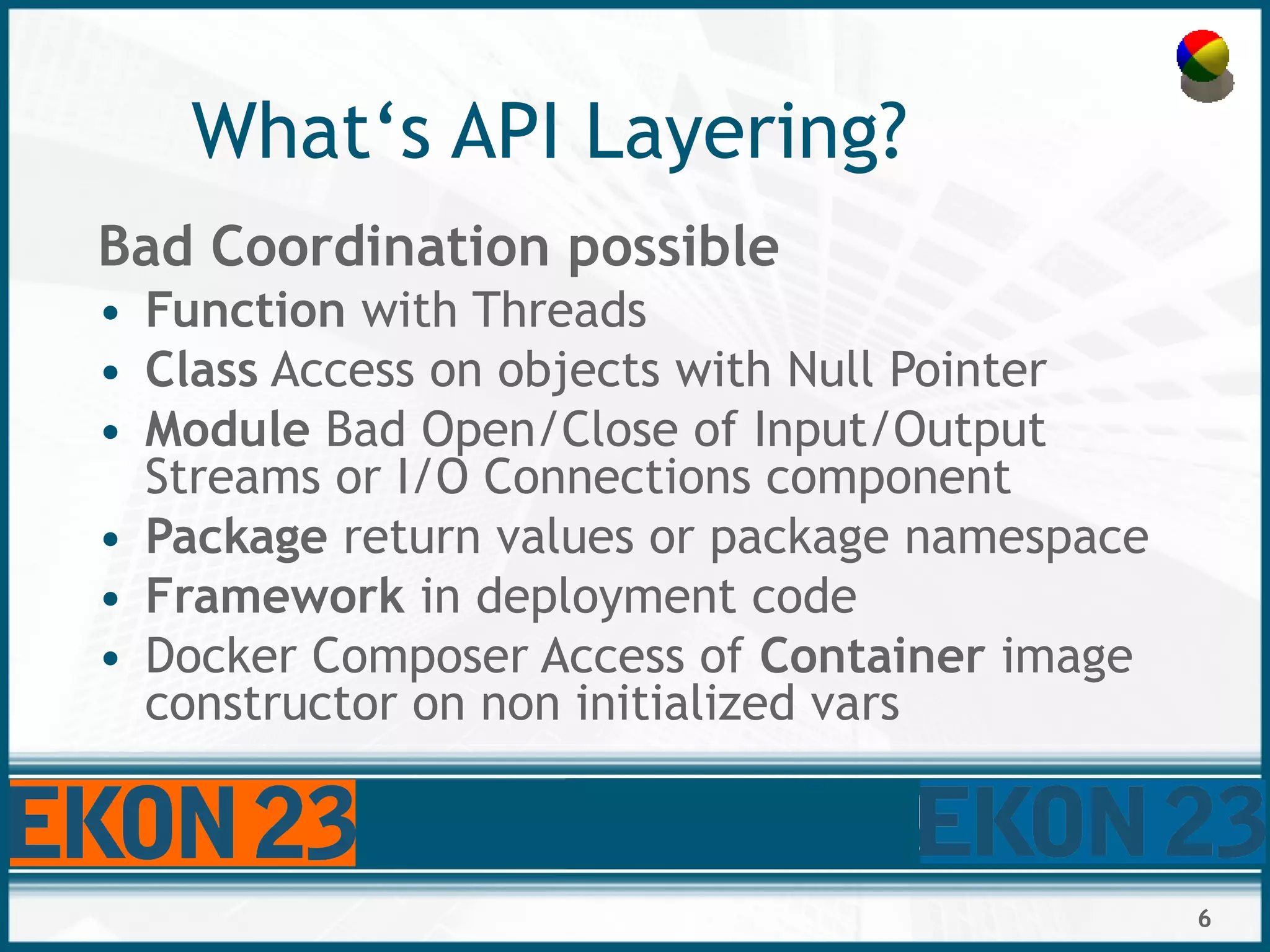 6
What‘s API Layering?
Bad Coordination possible
• Function with Threads
• Class Access on objects with Null Pointer
• Module Bad Open/Close of Input/Output
Streams or I/O Connections component
• Package return values or package namespace
• Framework in deployment code
• Docker Composer Access of Container image
constructor on non initialized vars
 