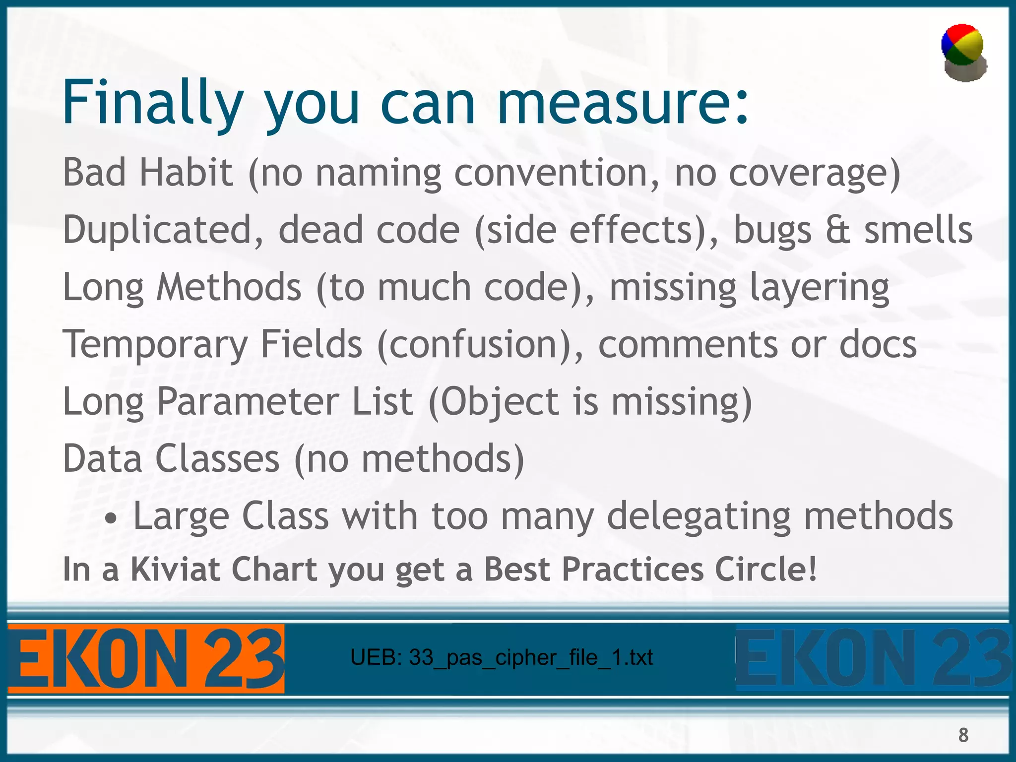 8
Finally you can measure:
Bad Habit (no naming convention, no coverage)
Duplicated, dead code (side effects), bugs & smells
Long Methods (to much code), missing layering
Temporary Fields (confusion), comments or docs
Long Parameter List (Object is missing)
Data Classes (no methods)
• Large Class with too many delegating methods
In a Kiviat Chart you get a Best Practices Circle!
UEB: 33_pas_cipher_file_1.txt
 