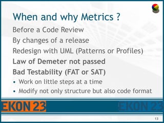 13
When and why Metrics ?
Before a Code Review
By changes of a release
Redesign with UML (Patterns or Profiles)
Law of Dem...