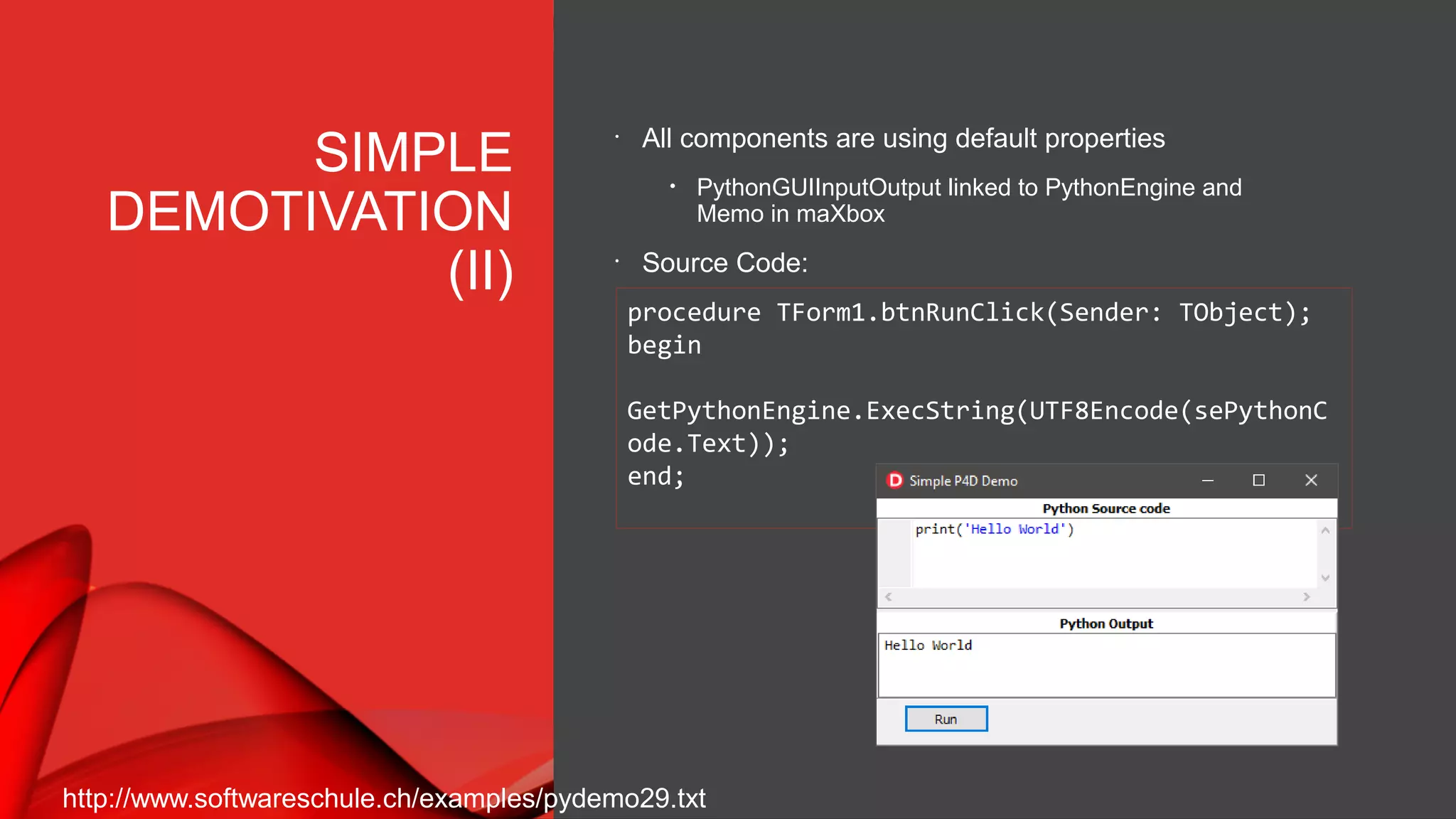 SIMPLE
DEMOTIVATION
(II)
•
All components are using default properties
• PythonGUIInputOutput linked to PythonEngine and
Memo in maXbox
•
Source Code:
procedure TForm1.btnRunClick(Sender: TObject);
begin
GetPythonEngine.ExecString(UTF8Encode(sePythonC
ode.Text));
end;
http://www.softwareschule.ch/examples/pydemo29.txt
 