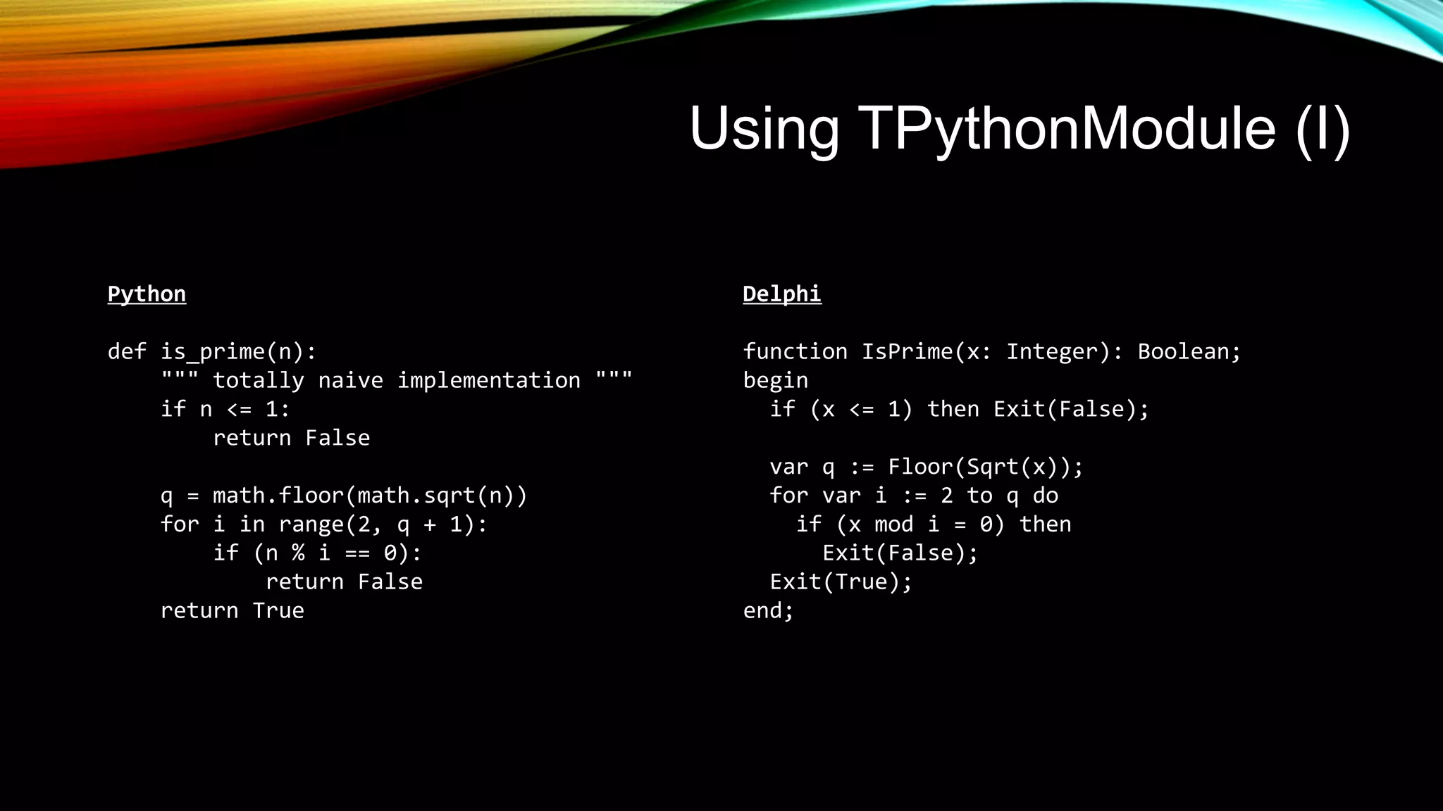 Using TPythonModule (I)
Python
def is_prime(n):
""" totally naive implementation """
if n <= 1:
return False
q = math.floor(math.sqrt(n))
for i in range(2, q + 1):
if (n % i == 0):
return False
return True
Delphi
function IsPrime(x: Integer): Boolean;
begin
if (x <= 1) then Exit(False);
var q := Floor(Sqrt(x));
for var i := 2 to q do
if (x mod i = 0) then
Exit(False);
Exit(True);
end;
 