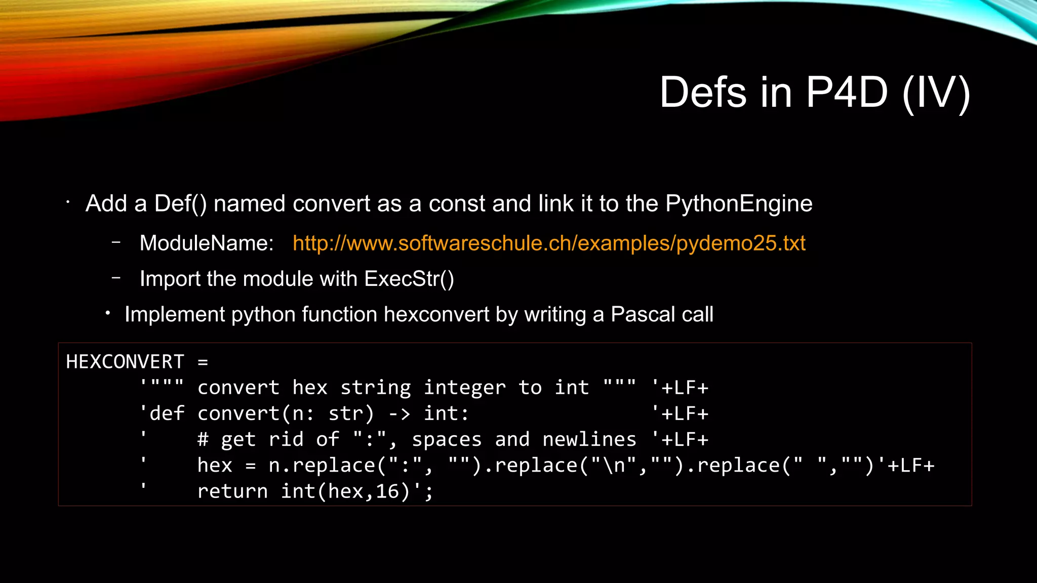 Defs in P4D (IV)
•
Add a Def() named convert as a const and link it to the PythonEngine
– ModuleName: http://www.softwareschule.ch/examples/pydemo25.txt
– Import the module with ExecStr()
• Implement python function hexconvert by writing a Pascal call
HEXCONVERT =
'""" convert hex string integer to int """ '+LF+
'def convert(n: str) -> int: '+LF+
' # get rid of ":", spaces and newlines '+LF+
' hex = n.replace(":", "").replace("n","").replace(" ","")'+LF+
' return int(hex,16)';
 