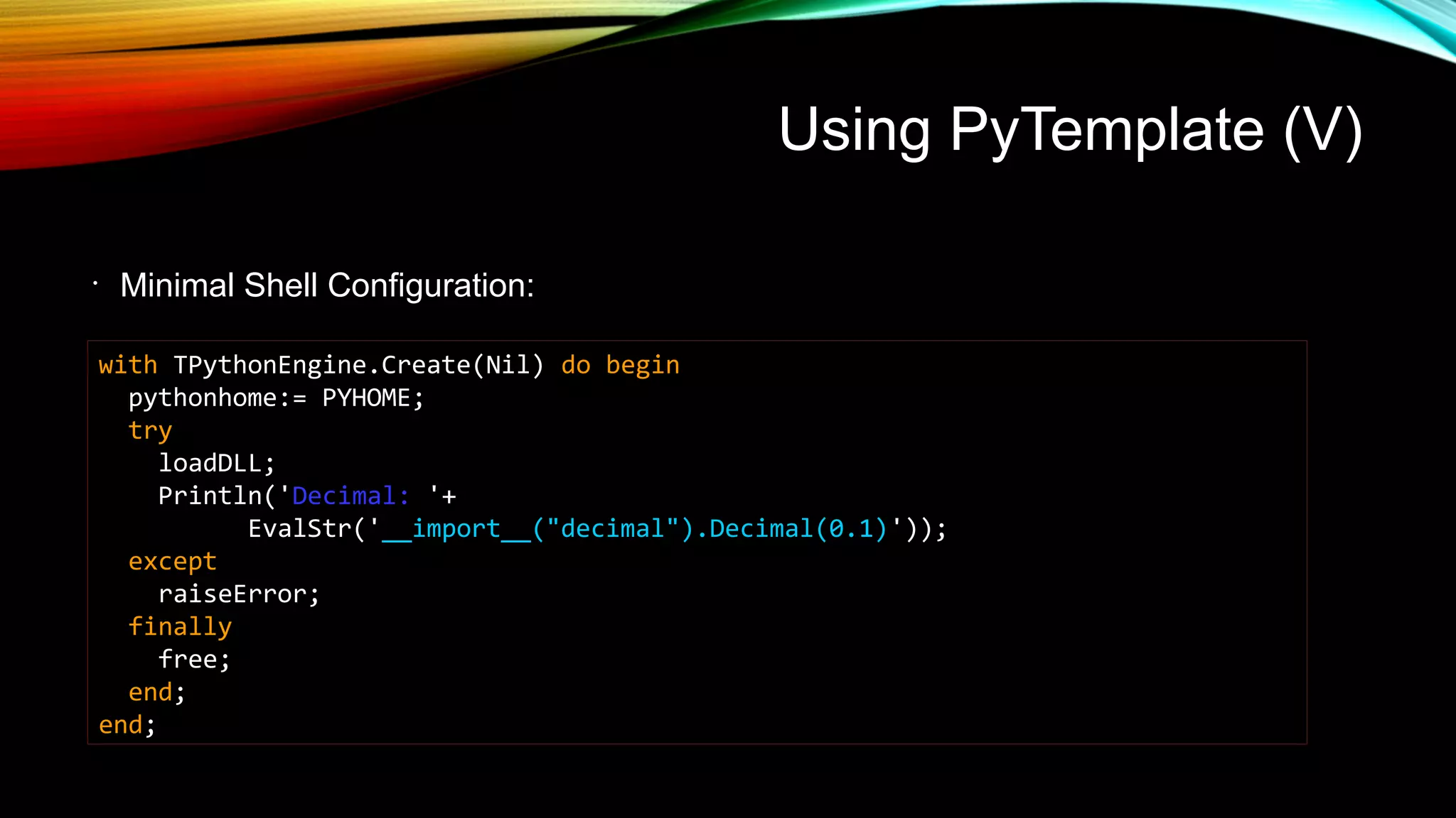 Using PyTemplate (V)
•
Minimal Shell Configuration:
with TPythonEngine.Create(Nil) do begin
pythonhome:= PYHOME;
try
loadDLL;
Println('Decimal: '+
EvalStr('__import__("decimal").Decimal(0.1)'));
except
raiseError;
finally
free;
end;
end;
 