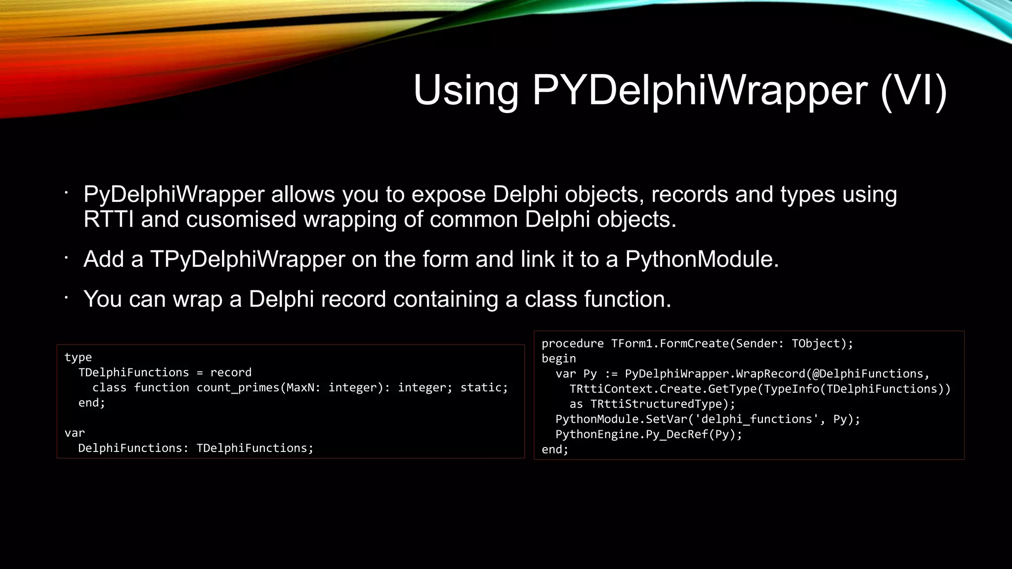 Using PYDelphiWrapper (VI)
•
PyDelphiWrapper allows you to expose Delphi objects, records and types using
RTTI and cusomised wrapping of common Delphi objects.
•
Add a TPyDelphiWrapper on the form and link it to a PythonModule.
•
You can wrap a Delphi record containing a class function.
type
TDelphiFunctions = record
class function count_primes(MaxN: integer): integer; static;
end;
var
DelphiFunctions: TDelphiFunctions;
procedure TForm1.FormCreate(Sender: TObject);
begin
var Py := PyDelphiWrapper.WrapRecord(@DelphiFunctions,
TRttiContext.Create.GetType(TypeInfo(TDelphiFunctions))
as TRttiStructuredType);
PythonModule.SetVar('delphi_functions', Py);
PythonEngine.Py_DecRef(Py);
end;
 