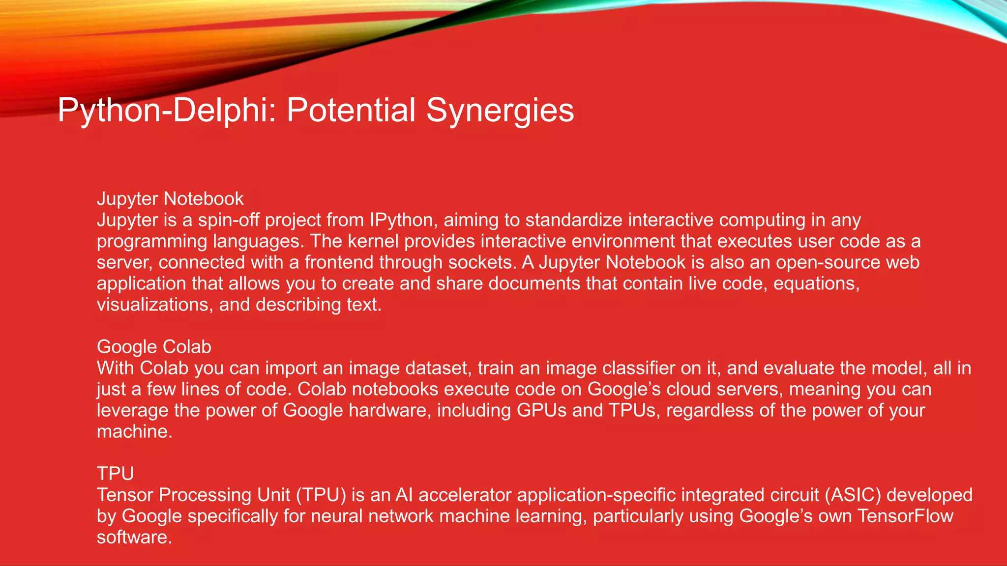 Python-Delphi: Potential Synergies
Jupyter Notebook
Jupyter is a spin-off project from IPython, aiming to standardize interactive computing in any
programming languages. The kernel provides interactive environment that executes user code as a
server, connected with a frontend through sockets. A Jupyter Notebook is also an open-source web
application that allows you to create and share documents that contain live code, equations,
visualizations, and describing text.
Google Colab
With Colab you can import an image dataset, train an image classifier on it, and evaluate the model, all in
just a few lines of code. Colab notebooks execute code on Google’s cloud servers, meaning you can
leverage the power of Google hardware, including GPUs and TPUs, regardless of the power of your
machine.
TPU
Tensor Processing Unit (TPU) is an AI accelerator application-specific integrated circuit (ASIC) developed
by Google specifically for neural network machine learning, particularly using Google’s own TensorFlow
software.
 