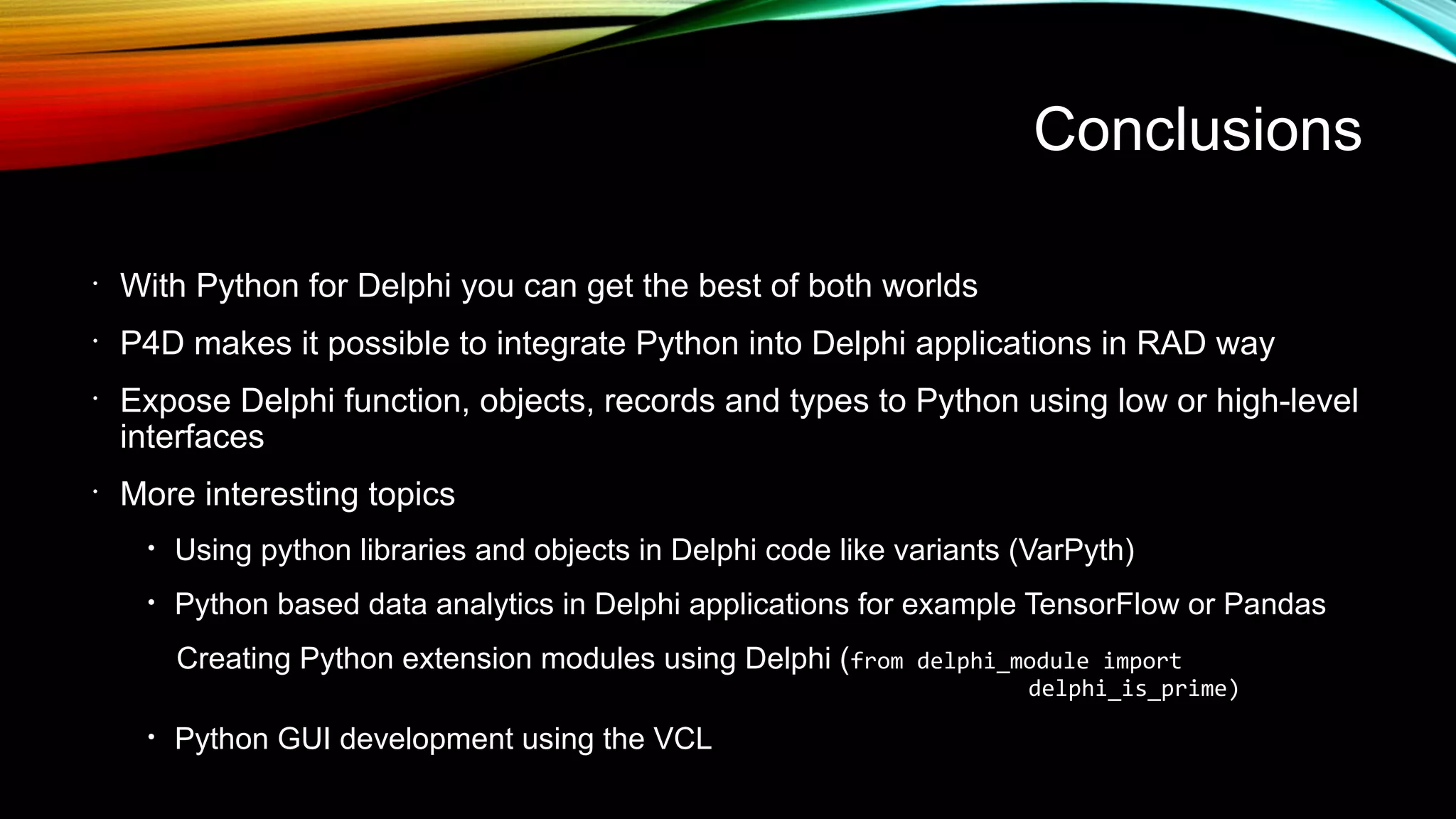 Conclusions
•
With Python for Delphi you can get the best of both worlds
•
P4D makes it possible to integrate Python into Delphi applications in RAD way
•
Expose Delphi function, objects, records and types to Python using low or high-level
interfaces
•
More interesting topics
• Using python libraries and objects in Delphi code like variants (VarPyth)
• Python based data analytics in Delphi applications for example TensorFlow or Pandas
Creating Python extension modules using Delphi (from delphi_module import
delphi_is_prime)
• Python GUI development using the VCL
 