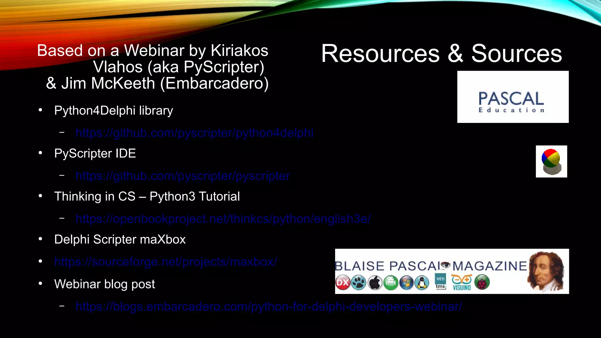 Resources & Sources
●
Python4Delphi library
– https://github.com/pyscripter/python4delphi
●
PyScripter IDE
– https://github.com/pyscripter/pyscripter
●
Thinking in CS – Python3 Tutorial
– https://openbookproject.net/thinkcs/python/english3e/
●
Delphi Scripter maXbox
●
https://sourceforge.net/projects/maxbox/
●
Webinar blog post
– https://blogs.embarcadero.com/python-for-delphi-developers-webinar/
Based on a Webinar by Kiriakos
Vlahos (aka PyScripter)
& Jim McKeeth (Embarcadero)
 