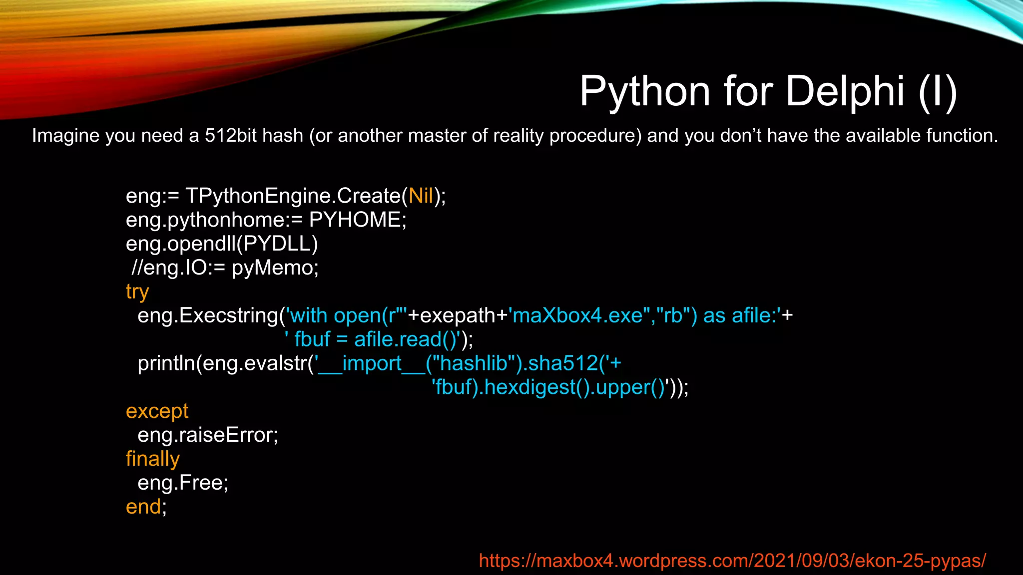 Python for Delphi (I)
Imagine you need a 512bit hash (or another master of reality procedure) and you don’t have the available function.
eng:= TPythonEngine.Create(Nil);
eng.pythonhome:= PYHOME;
eng.opendll(PYDLL)
//eng.IO:= pyMemo;
try
eng.Execstring('with open(r"'+exepath+'maXbox4.exe","rb") as afile:'+
' fbuf = afile.read()');
println(eng.evalstr('__import__("hashlib").sha512('+
'fbuf).hexdigest().upper()'));
except
eng.raiseError;
finally
eng.Free;
end;
https://maxbox4.wordpress.com/2021/09/03/ekon-25-pypas/
 
