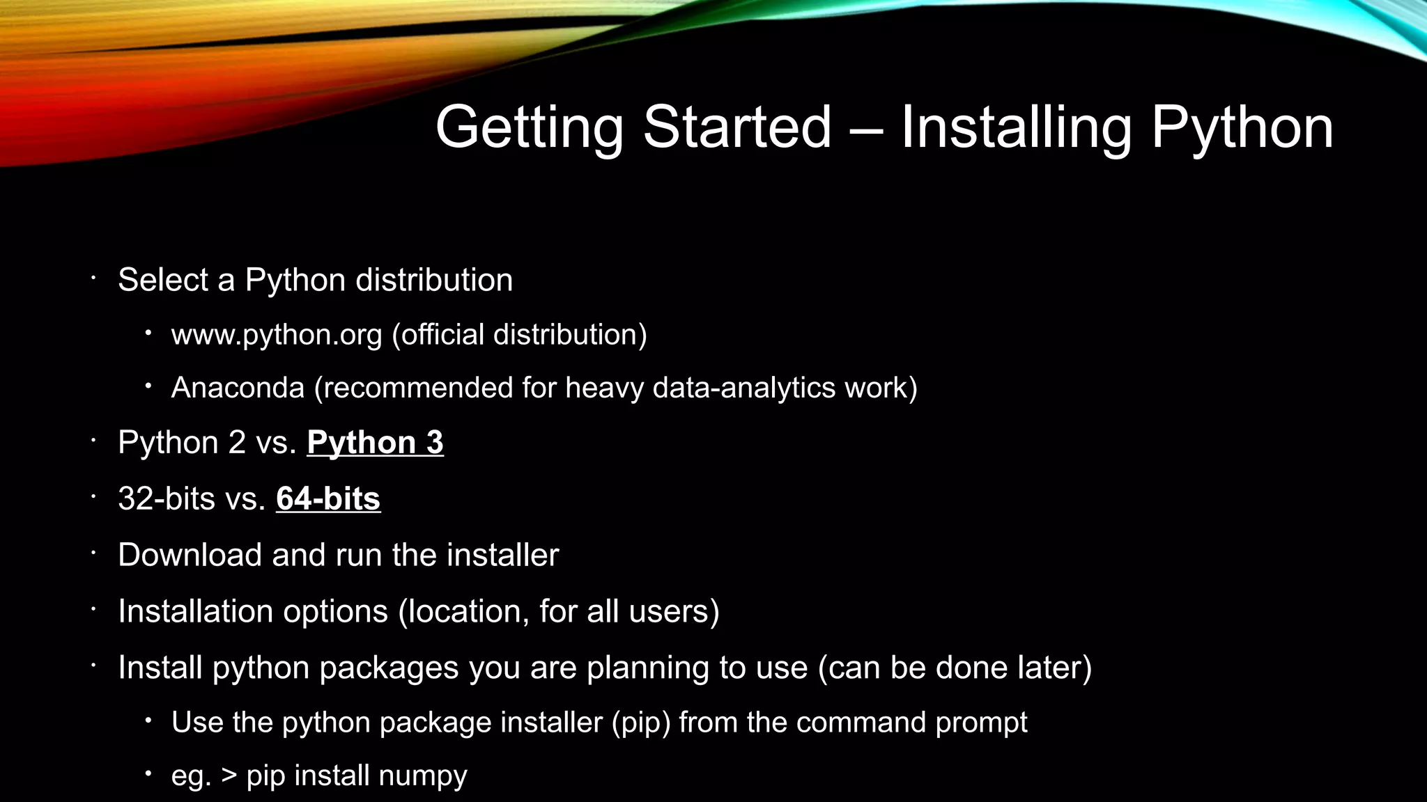Getting Started – Installing Python
•
Select a Python distribution
• www.python.org (official distribution)
• Anaconda (recommended for heavy data-analytics work)
•
Python 2 vs. Python 3
•
32-bits vs. 64-bits
•
Download and run the installer
•
Installation options (location, for all users)
•
Install python packages you are planning to use (can be done later)
• Use the python package installer (pip) from the command prompt
• eg. > pip install numpy
 