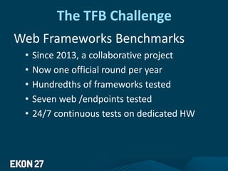 The TFB Challenge
Web Frameworks Benchmarks
• Since 2013, a collaborative project
• Now one official round per year
• Hundredths of frameworks tested
• Seven web /endpoints tested
• 24/7 continuous tests on dedicated HW
 