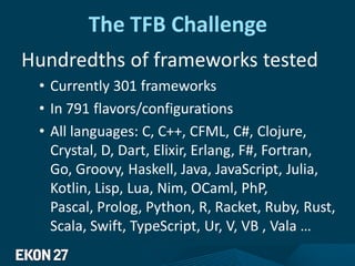 The TFB Challenge
Hundredths of frameworks tested
• Currently 301 frameworks
• In 791 flavors/configurations
• All languages: C, C++, CFML, C#, Clojure,
Crystal, D, Dart, Elixir, Erlang, F#, Fortran,
Go, Groovy, Haskell, Java, JavaScript, Julia,
Kotlin, Lisp, Lua, Nim, OCaml, PhP,
Pascal, Prolog, Python, R, Racket, Ruby, Rust,
Scala, Swift, TypeScript, Ur, V, VB , Vala …
 