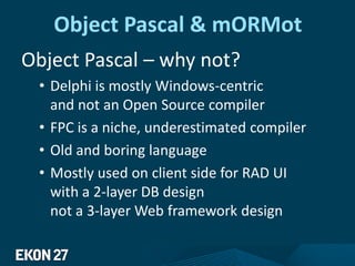 Object Pascal & mORMot
Object Pascal – why not?
• Delphi is mostly Windows-centric
and not an Open Source compiler
• FPC is a niche, underestimated compiler
• Old and boring language
• Mostly used on client side for RAD UI
with a 2-layer DB design
not a 3-layer Web framework design
 