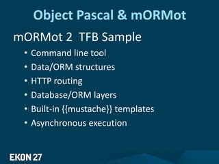 Object Pascal & mORMot
mORMot 2 TFB Sample
• Command line tool
• Data/ORM structures
• HTTP routing
• Database/ORM layers
• Built-in {{mustache}} templates
• Asynchronous execution
 