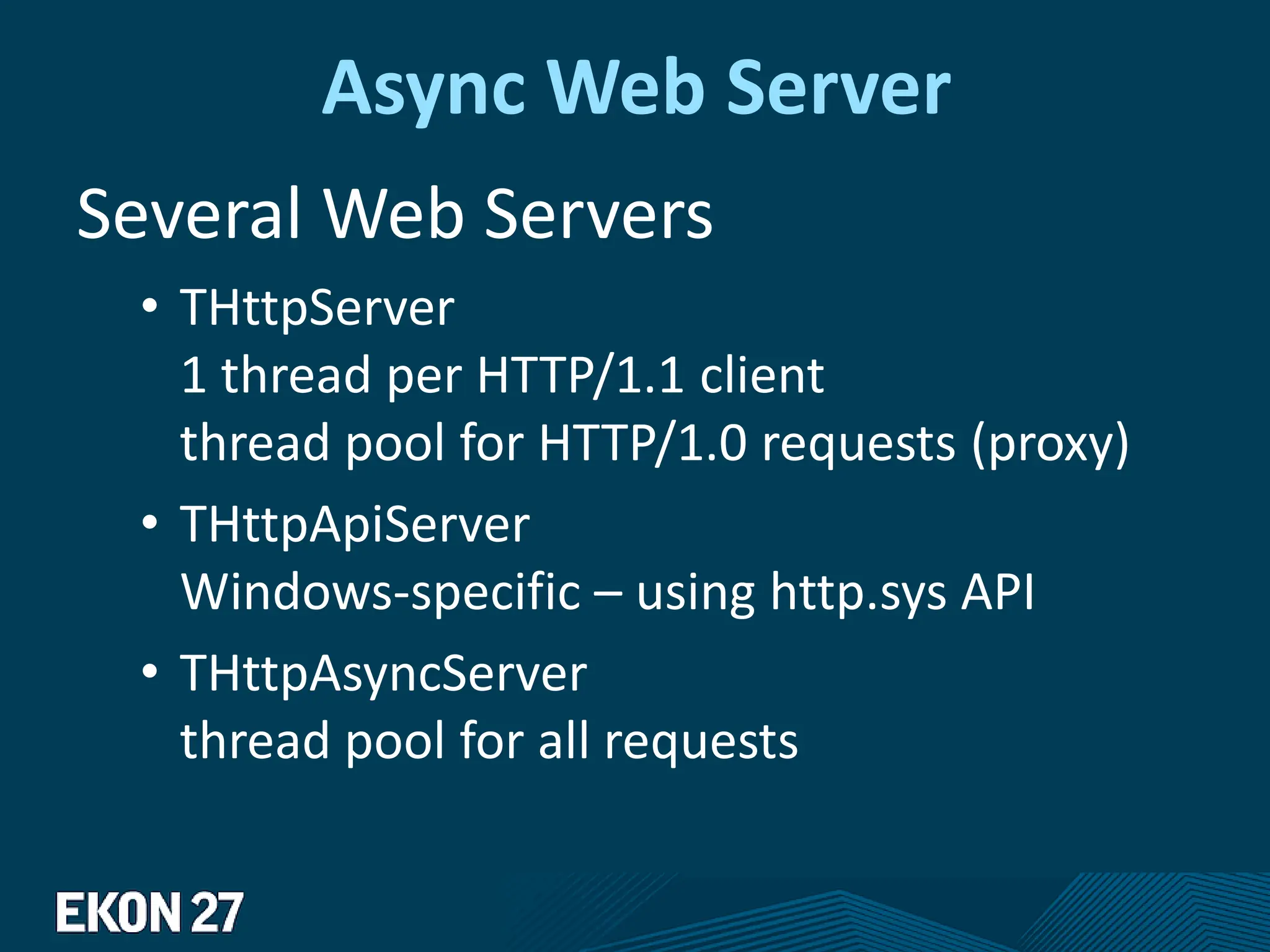 Async Web Server
Several Web Servers
• THttpServer
1 thread per HTTP/1.1 client
thread pool for HTTP/1.0 requests (proxy)
• THttpApiServer
Windows-specific – using http.sys API
• THttpAsyncServer
thread pool for all requests
 