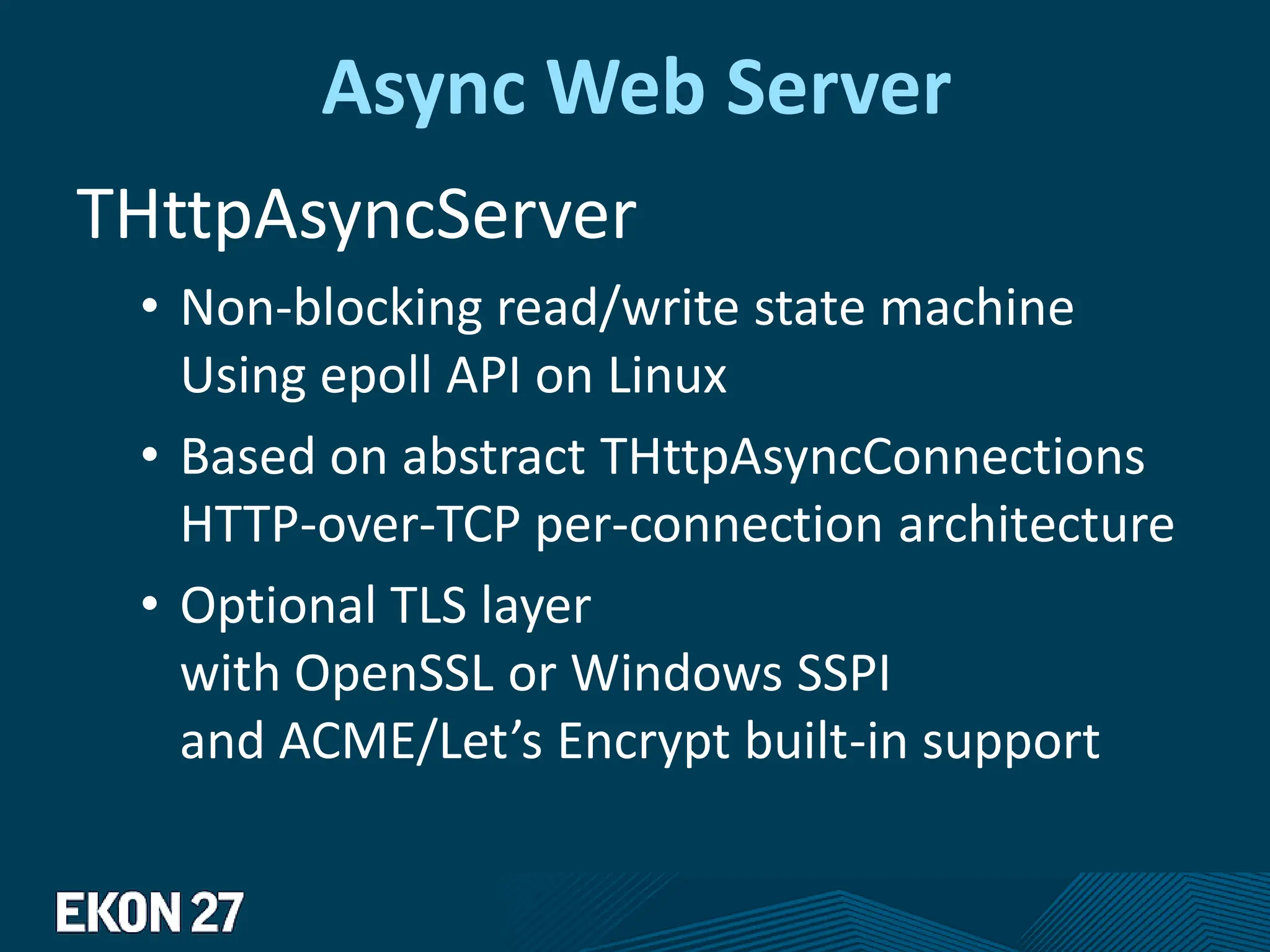 Async Web Server
THttpAsyncServer
• Non-blocking read/write state machine
Using epoll API on Linux
• Based on abstract THttpAsyncConnections
HTTP-over-TCP per-connection architecture
• Optional TLS layer
with OpenSSL or Windows SSPI
and ACME/Let’s Encrypt built-in support
 