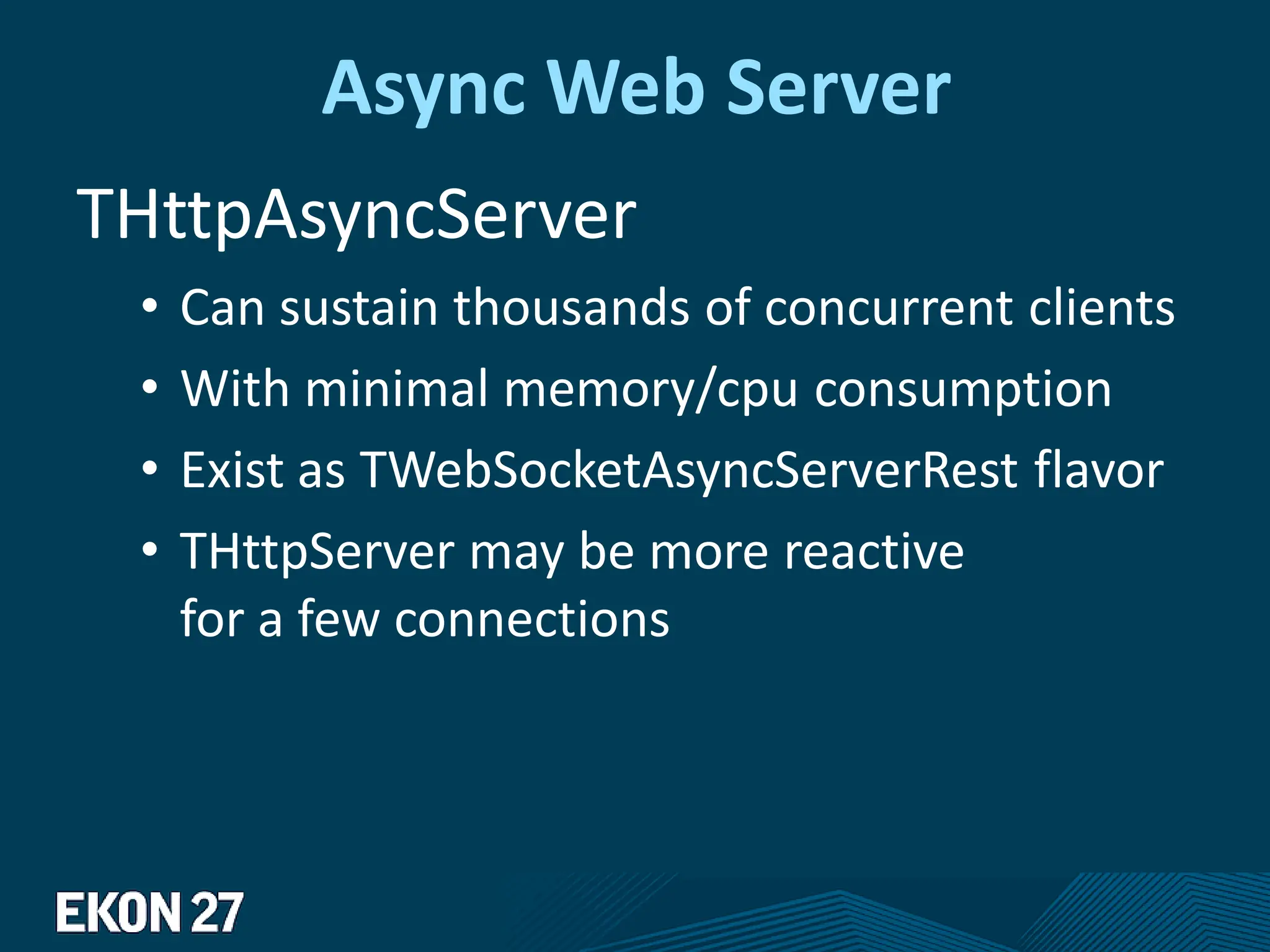 Async Web Server
THttpAsyncServer
• Can sustain thousands of concurrent clients
• With minimal memory/cpu consumption
• Exist as TWebSocketAsyncServerRest flavor
• THttpServer may be more reactive
for a few connections
 