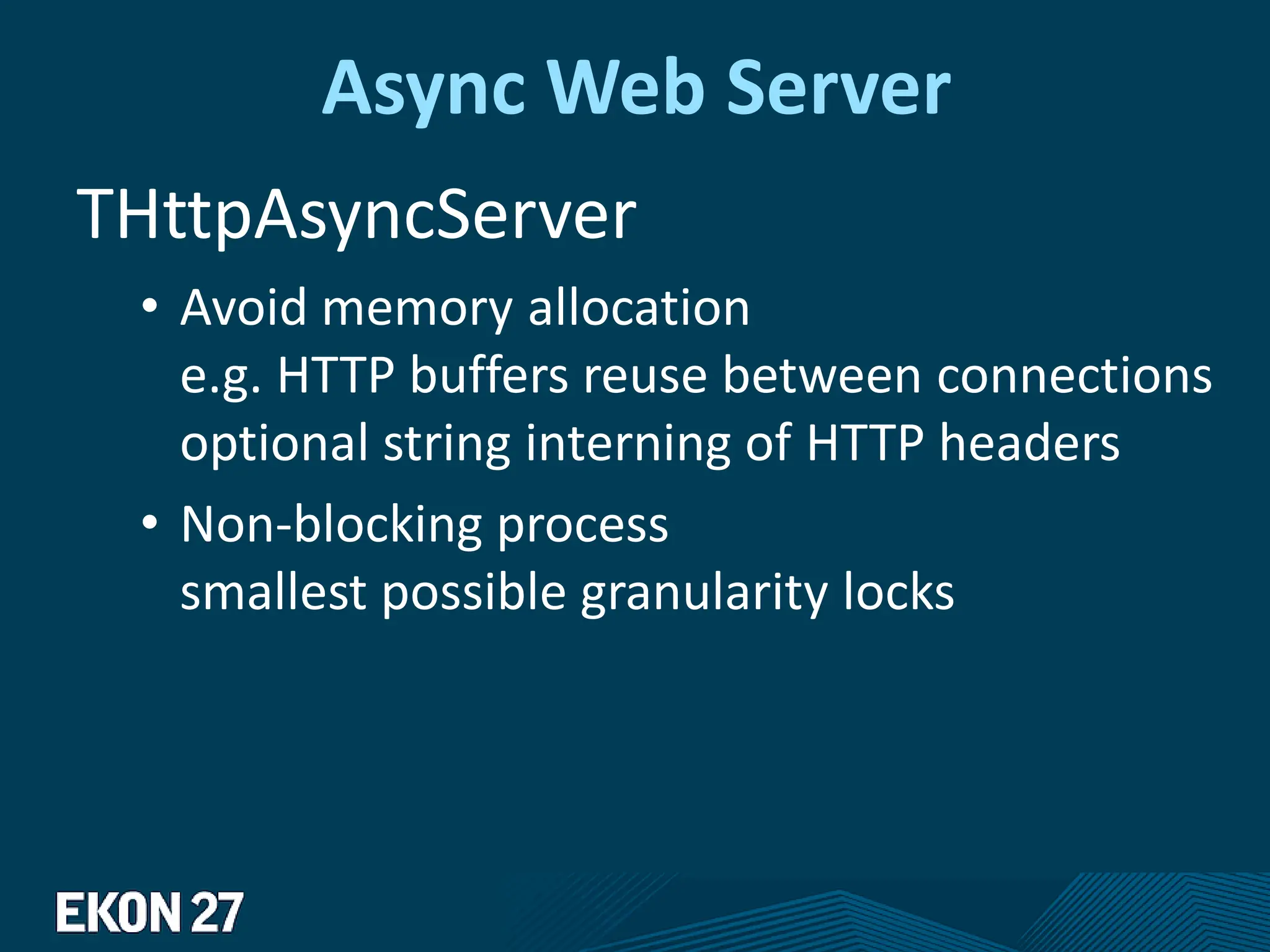 Async Web Server
THttpAsyncServer
• Avoid memory allocation
e.g. HTTP buffers reuse between connections
optional string interning of HTTP headers
• Non-blocking process
smallest possible granularity locks
 