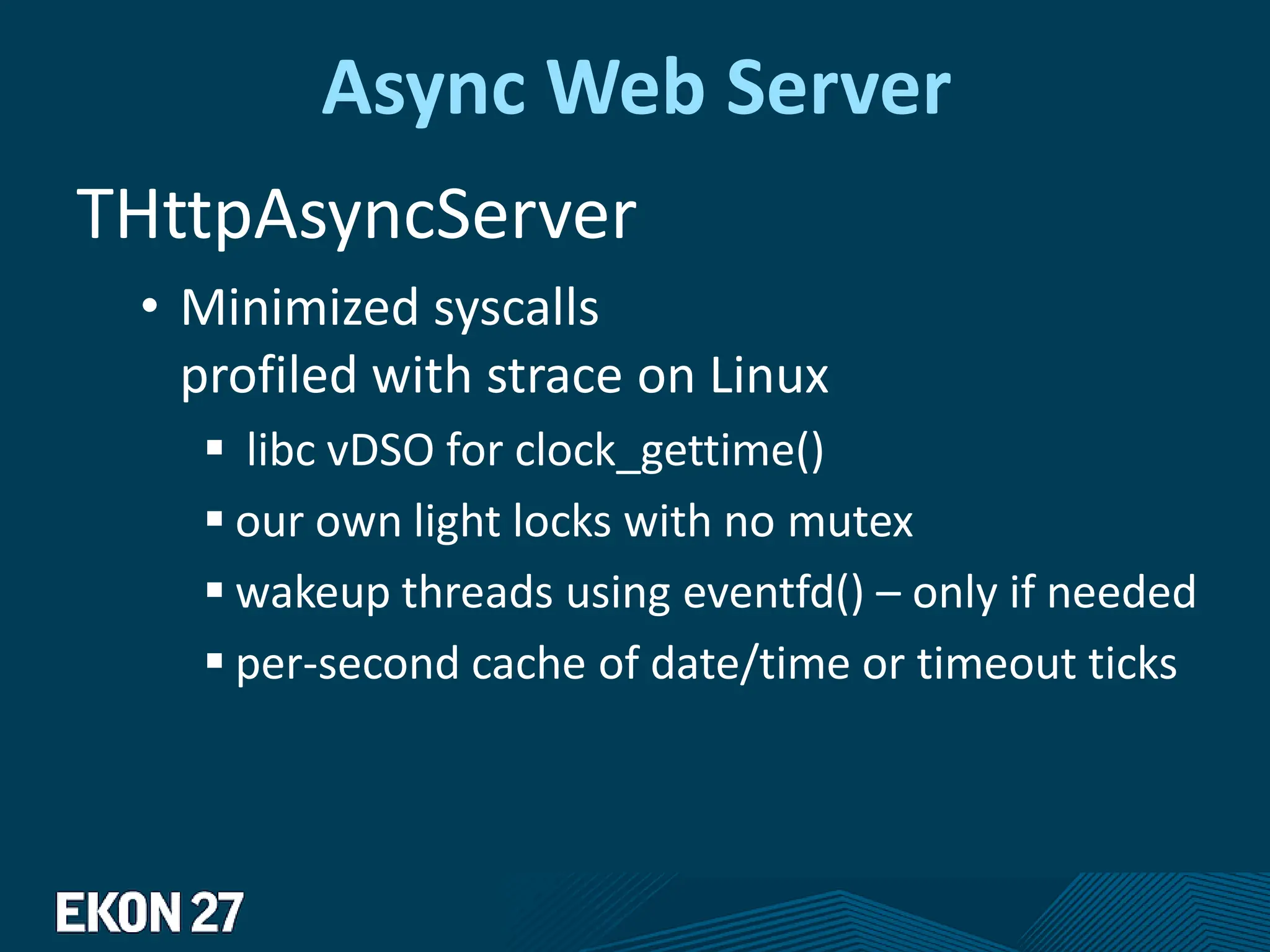 Async Web Server
THttpAsyncServer
• Minimized syscalls
profiled with strace on Linux
 libc vDSO for clock_gettime()
 our own light locks with no mutex
 wakeup threads using eventfd() – only if needed
 per-second cache of date/time or timeout ticks
 
