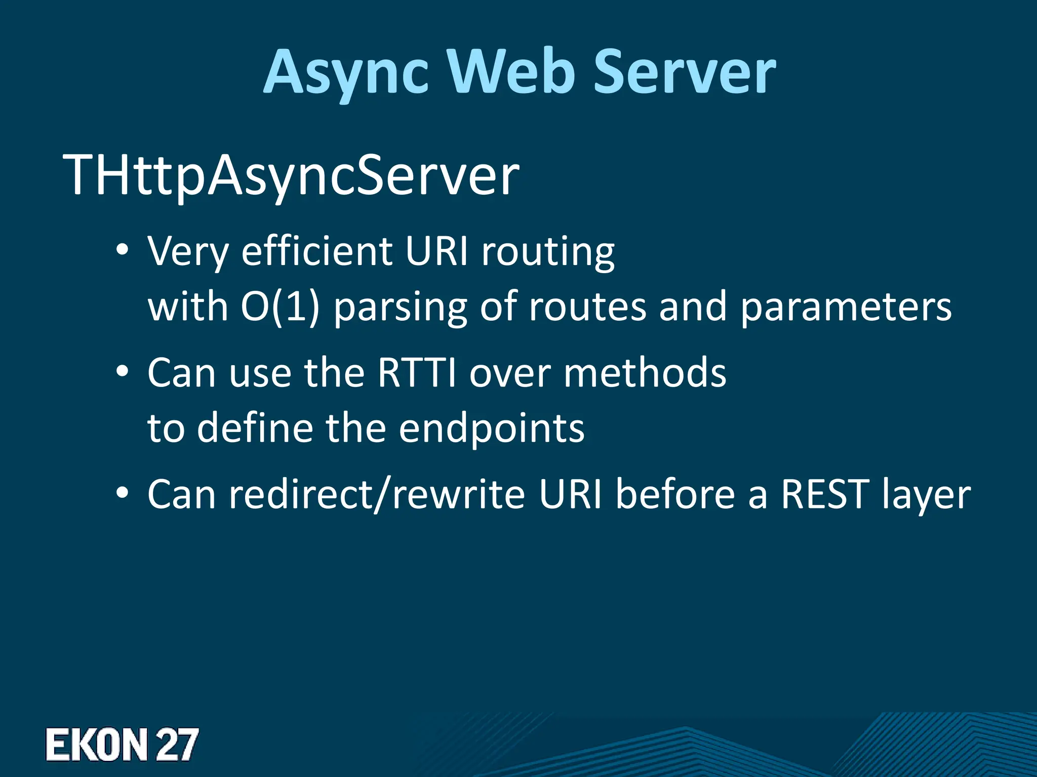 Async Web Server
THttpAsyncServer
• Very efficient URI routing
with O(1) parsing of routes and parameters
• Can use the RTTI over methods
to define the endpoints
• Can redirect/rewrite URI before a REST layer
 